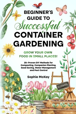 Beginner's Guide to Successful Container Gardening: Grow Your Own Food in Small Places! 25+ Proven DIY Methods for Composting, Companion Planting, See