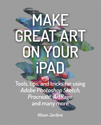 Make Great Art on Your iPad: Top Tips and Tricks for Using Procreate, Artrage, Adobe Photoshop, Sketch and Many More