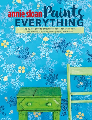 Annie Sloan Paints Everything: Step-By-Step Projects for Your Entire Home, from Walls, Floors, and Furniture, to Curtains, Blinds, Pillows, and Shade