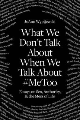 What We Don't Talk about When We Talk about #metoo: Essays on Sex, Authority and the Mess of Life