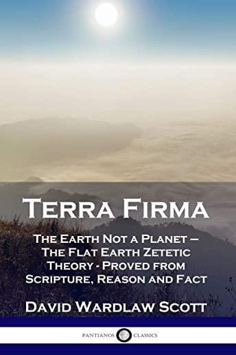 Terra Firma: The Earth Not a Planet - The Flat Earth Zetetic Theory - Proved from Scripture, Reason and Fact