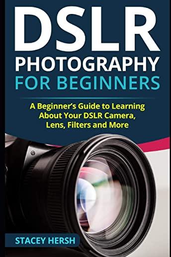 DSLR Photography for Beginners: A Beginner's Guide to Learning About Your DSLR Camera, Lens, Filters and More