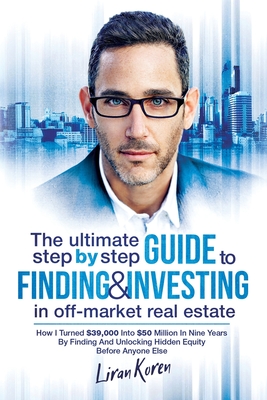 The Ultimate Step By Step Guide To Finding & Investing In Off-Market Real Estate: How I Turned $39,000 Into $50 Million In Nine Years By Finding And U