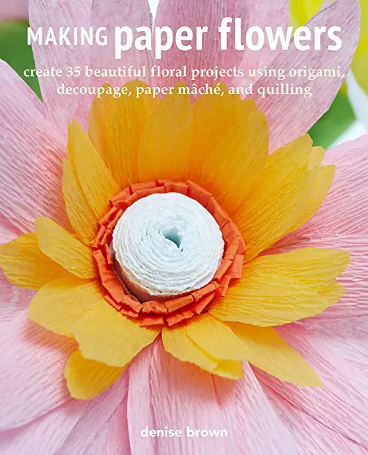 Making Paper Flowers: Create 35 Beautiful Floral Projects Using Origami, Decoupage, Paper MÃ¢chÃ©, and Quilling