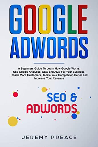 Google AdWords: A Beginners Guide To Learn How Google Works. Use Google Analytics, SEO and ADS For Your Business. Reach More Customers