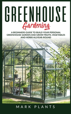 Greenhouse Gardening: A Beginners Guide to Build Your Personal Greenhouse Garden and grow fruits, vegetables and Herbs all-year-round