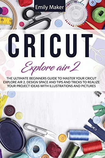 Cricut Explore Air 2: The Ultimate Beginners Guide to Master Your Cricut Explore Air 2, Design Space and Tips and Tricks to Realize Your Pro