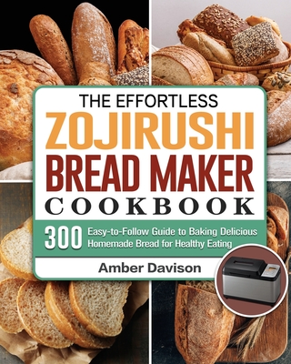 The Effortless Zojirushi Bread Maker Cookbook: 300 Easy-to-Follow Guide to Baking Delicious Homemade Bread for Healthy Eating