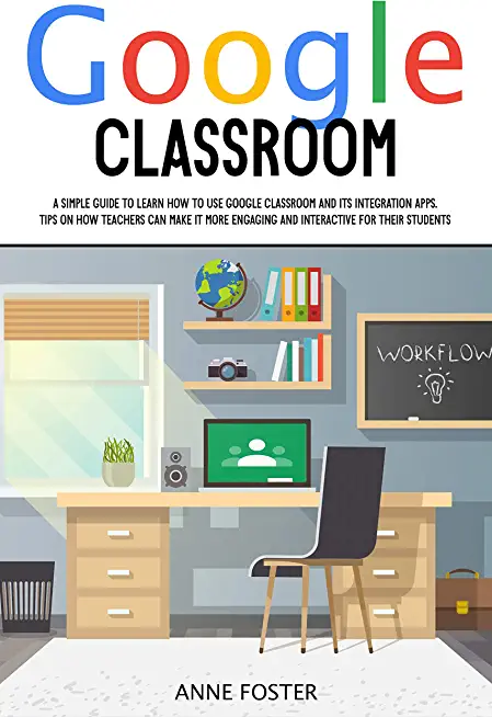 Google Classroom: A Simple Guide to Learn How to Use Google Classroom and its Integration Apps. Tips on How Teachers can Make it More En