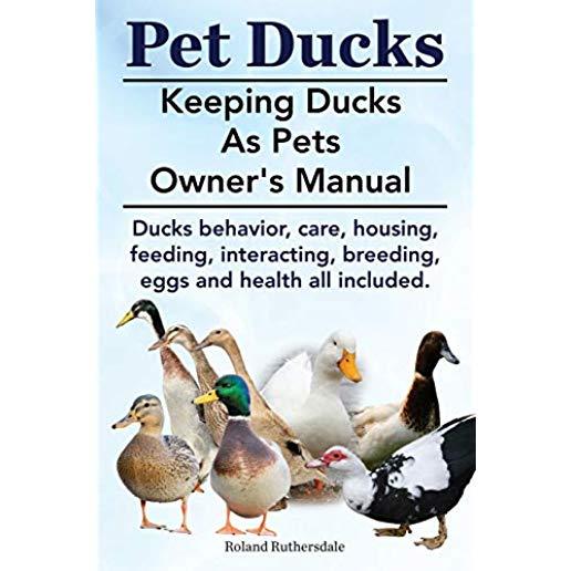 Pet Ducks. Keeping Ducks as Pets Owner's Manual. Ducks Behavior, Care, Housing, Feeding, Interacting, Breeding, Eggs and Health All Included.