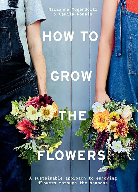 How to Grow the Flowers: A Sustainable Approach to Enjoying Flowers Through the Seasons