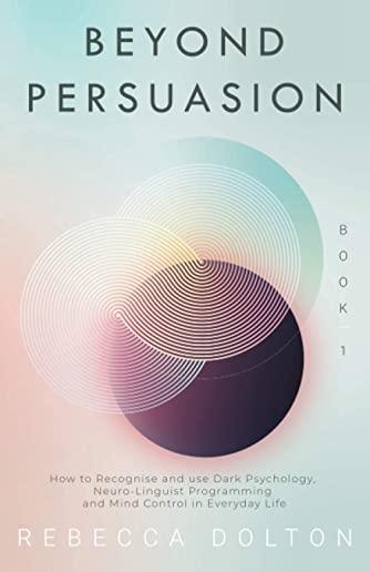 Beyond Persuasion: How to recognise and use Dark Psychology, Neuro-Linguistic Programming and Mind Control in Everyday Life