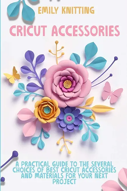 Cricut Accessories: Everything You Need to Know to Master Skillfully and Quickly Your Cricut Machine with Illustrated Practical Examples