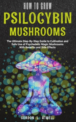How to Grow Psilocybin Mushrooms: The Ultimate Step-By-Step Guide to Cultivation and Safe Use of Psychedelic Magic Mushrooms With Benefits and Side Ef