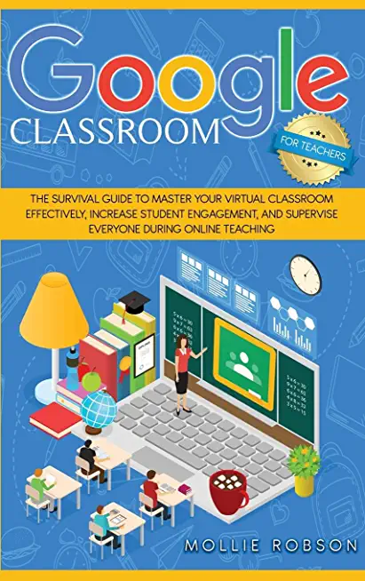 Google Classroom for teachers: The survival guide to master your virtual classroom effectively, increase student engagement, and supervise everyone d