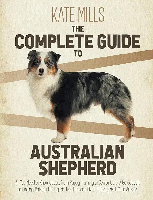 The Complete Guide to Australian Shepherd: All You Need to Know about, from Puppy Training to Senior Care. A Guidebook to Finding, Raising, Caring for