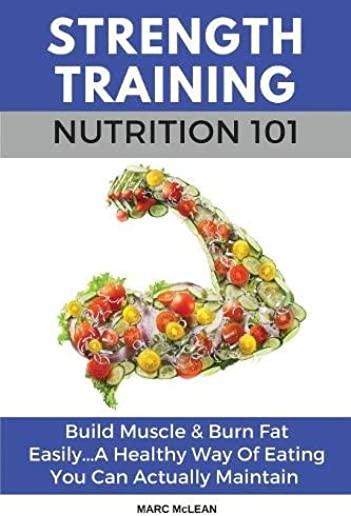 Strength Training Nutrition 101: Build Muscle & Burn Fat Easily...A Healthy Way Of Eating You Can Actually Maintain