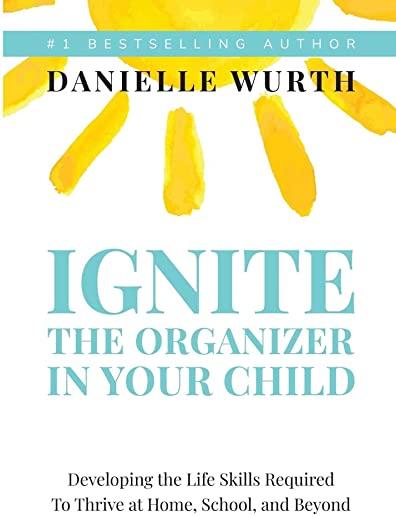 Ignite the Organizer in Your Child: Developing the Life Skills Required to Thrive at Home, School, and Beyond
