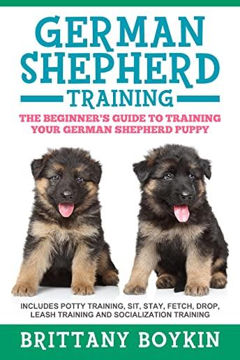 German Shepherd Training: The Beginner's Guide to Training Your German Shepherd Puppy: Includes Potty Training, Sit, Stay, Fetch, Drop, Leash Tr