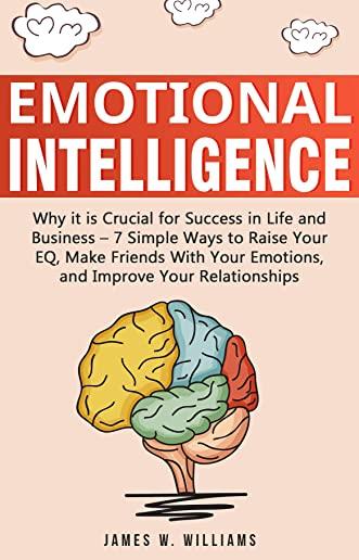 Emotional Intelligence: Why it is Crucial for Success in Life and Business - 7 Simple Ways to Raise Your EQ, Make Friends with Your Emotions,