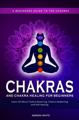 Chakras and Chakra Healing for Beginners: A Beginners Guide to the Chakras - Learn All About Chakra Balancing, Chakra Awakening and Self-Healing Throu