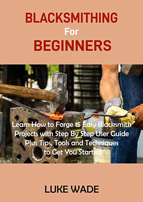 Blacksmithing Book for Beginners: Learn How to Forge 15 Easy Blacksmith Projects with Step By Step User Guide Plus Tips, Tools and Techniques to Get Y