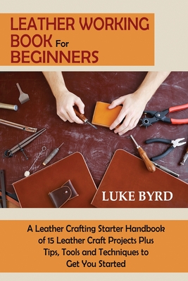 Leather Working Book for Beginners: A Leather Crafting Starter Handbook of 15 Leather Craft Projects Plus Tips, Tools and Techniques to Get You Starte