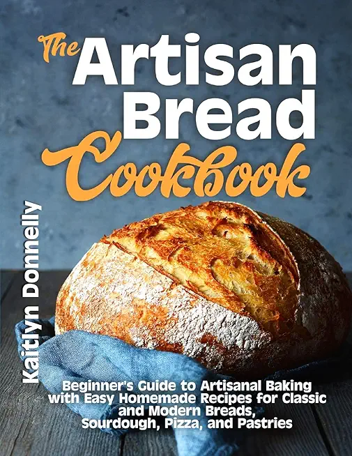 The Artisan Bread Cookbook: Beginner's Guide to Artisanal Baking with Easy Homemade Recipes for Classic and Modern Breads, Sourdough, Pizza, and P