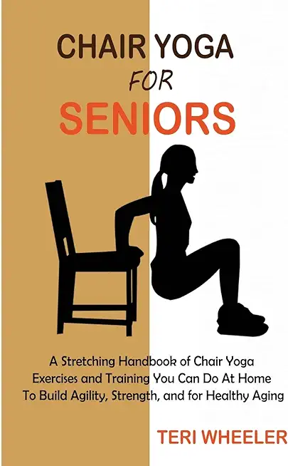 Chair Yoga for Seniors: A Stretching Handbook of Chair Yoga Exercises and Training You Can Do At Home To Build Agility, Strength, and for Heal