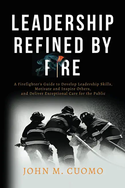 Leadership Refined by Fire: A Firefighter's Guide to Develop Leadership Skills, Motivate and Inspire Others, and Deliver Exceptional Care for the