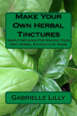 Make Your Own Herbal Tinctures: Simple Methods For Making Your Own Herbal Extracts At Home