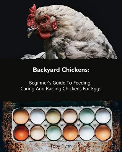 Backyard Chickens: Beginner's Guide To Feeding, Caring And Raising Chickens For Eggs: (How To Keep Chickens, Raising Chickens For Dummies