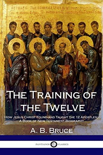The Training of the Twelve: How Jesus Christ Found and Taught the 12 Apostles; A Book of New Testament Biography