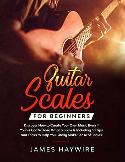 Guitar Scales for Beginners Discover How to Create Your Own Music Even If You've Got No Idea What a Scale Is, Including 50 Tips and Tricks to Help You