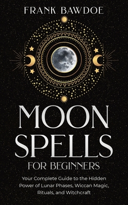 Moon Spells for Beginners: Your Complete Guide to the Hidden Power of Lunar Phases, Wiccan Magic, Rituals, and Witchcraft