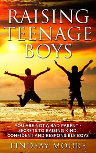 Raising Teenage Boys: You Are Not A Bad Parent - Secrets To Raising Kind, Confident And Responsible Boys