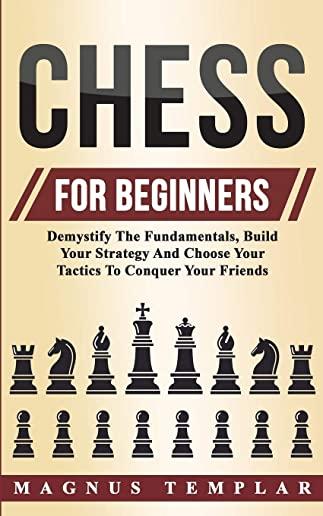 Chess For Beginners: Demystify The Fundamentals, Build Your Strategy And Choose Your Tactics To Conquer Your Friends