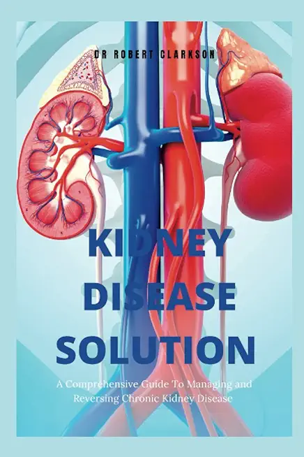 The Kidney Disease Solution: A Comprehensive Guide to Managing and Reversing Chronic Kidney Disease