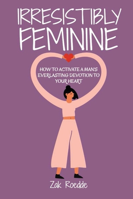Irresistibly Feminine: How To Activate A Man's Everlasting Devotion To Your Heart - A Woman's Love Guide To Successful Dating and Relationshi