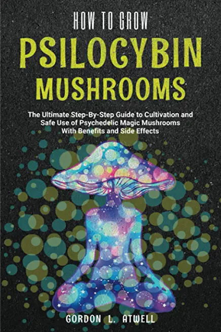 How to Grow Psilocybin Mushrooms: The Ultimate Step-By-Step Guide to Cultivation and Safe Use of Psychedelic Magic Mushrooms With Benefits and Side Ef
