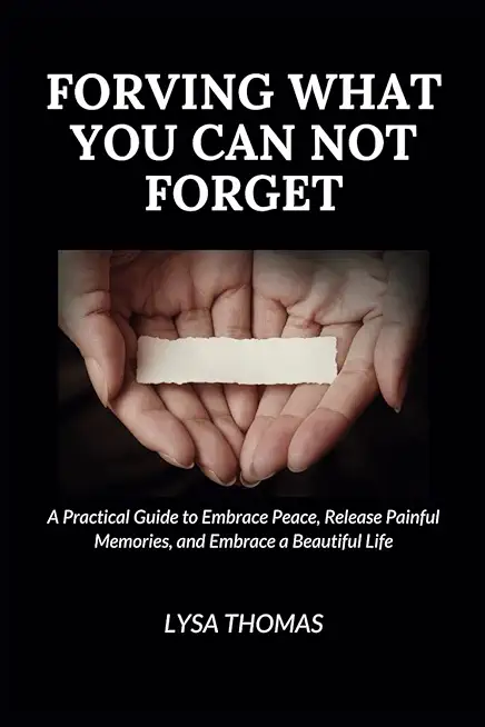 Forgiving What You Can Not Forget: A Practical Guide to Embrace Peace, Release Painful Memories, and Embrace a Beautiful Life