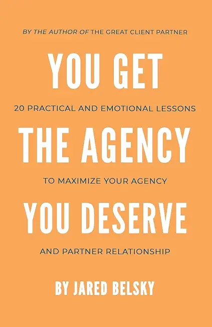 You Get The Agency You Deserve: 20 Practical and Emotional Lessons to Maximize Your Agency and Partner Relationship
